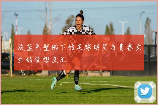 淡蓝色壁纸下的足球明星与青春女生的梦想交汇