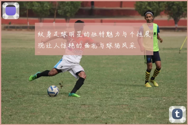 纹身足球明星的独特魅力与个性展现让人惊艳的面孔与球场风采