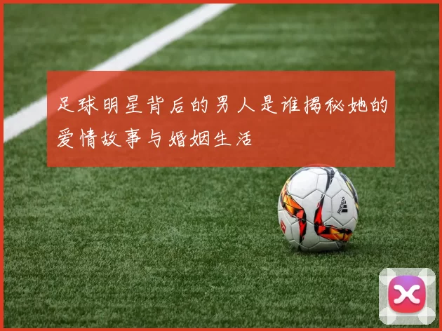 足球明星背后的男人是谁揭秘她的爱情故事与婚姻生活