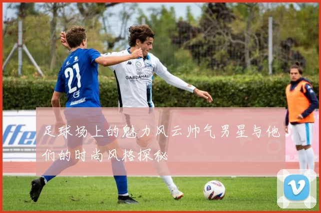 足球场上的魅力风云帅气男星与他们的时尚风格探秘