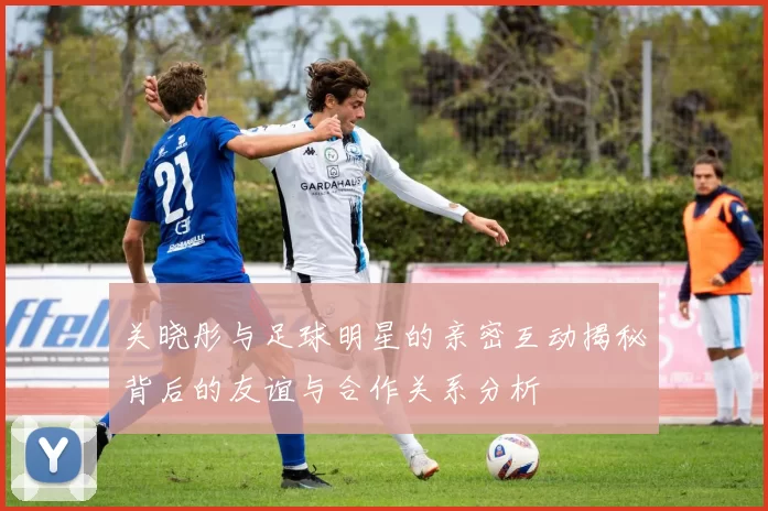 关晓彤与足球明星的亲密互动揭秘背后的友谊与合作关系分析