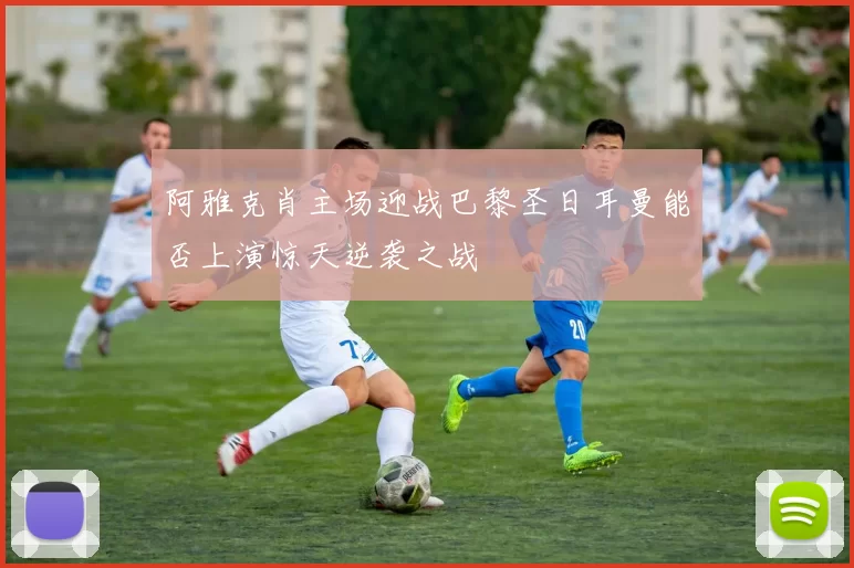 阿雅克肖主场迎战巴黎圣日耳曼能否上演惊天逆袭之战