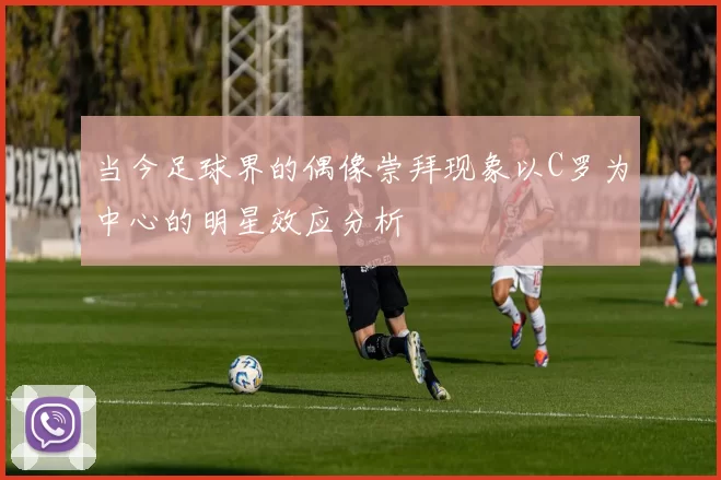 当今足球界的偶像崇拜现象以C罗为中心的明星效应分析