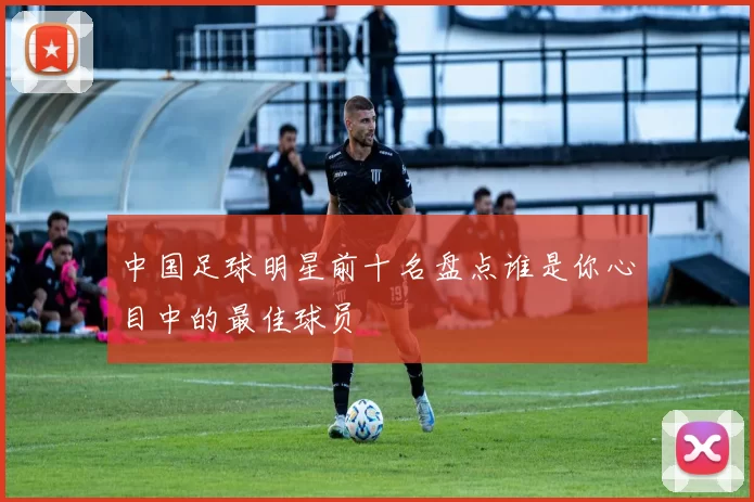 中国足球明星前十名盘点谁是你心目中的最佳球员