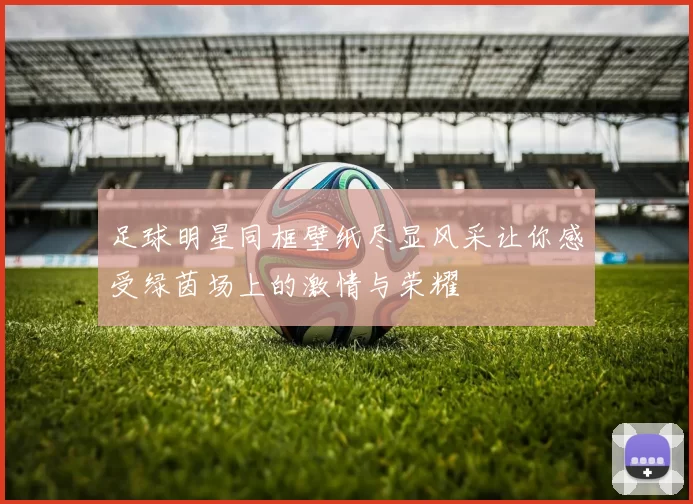 足球明星同框壁纸尽显风采让你感受绿茵场上的激情与荣耀