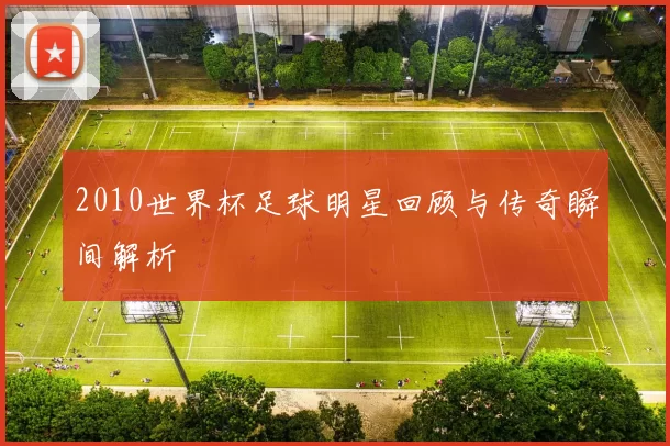 2010世界杯足球明星回顾与传奇瞬间解析