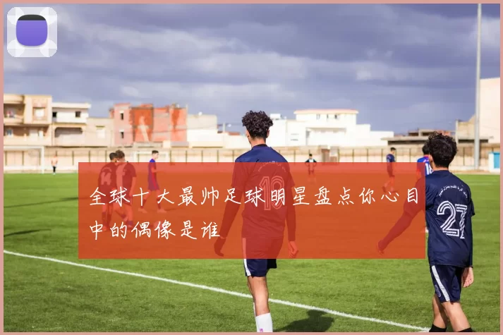 全球十大最帅足球明星盘点你心目中的偶像是谁