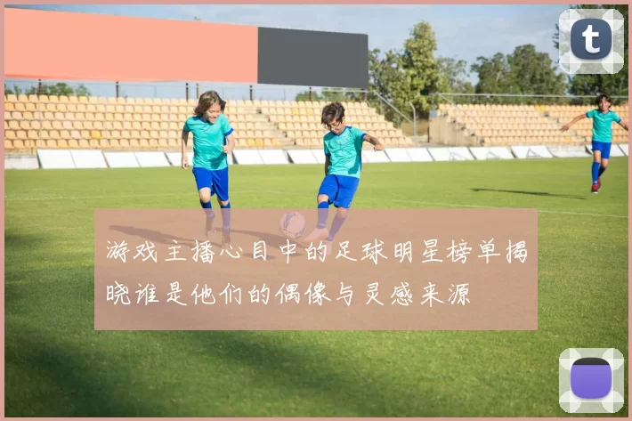 游戏主播心目中的足球明星榜单揭晓谁是他们的偶像与灵感来源