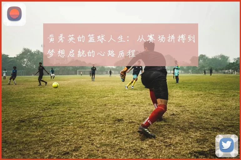 黄秀英的篮球人生：从赛场拼搏到梦想启航的心路历程