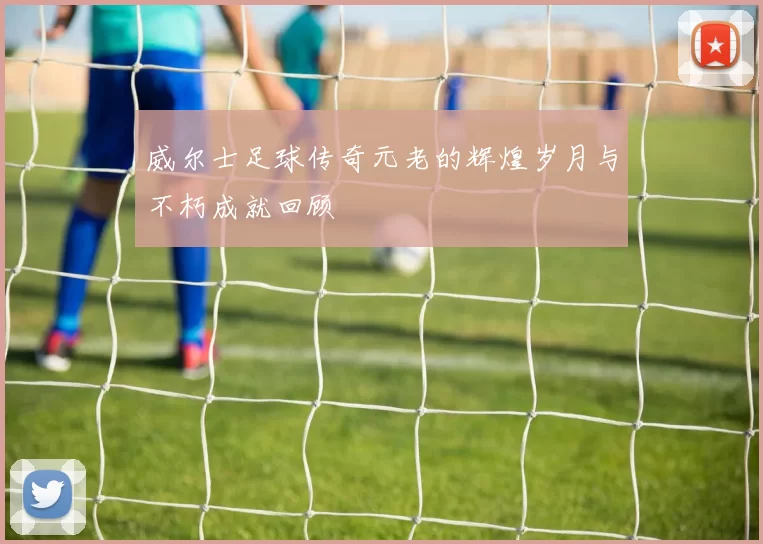 威尔士足球传奇元老的辉煌岁月与不朽成就回顾