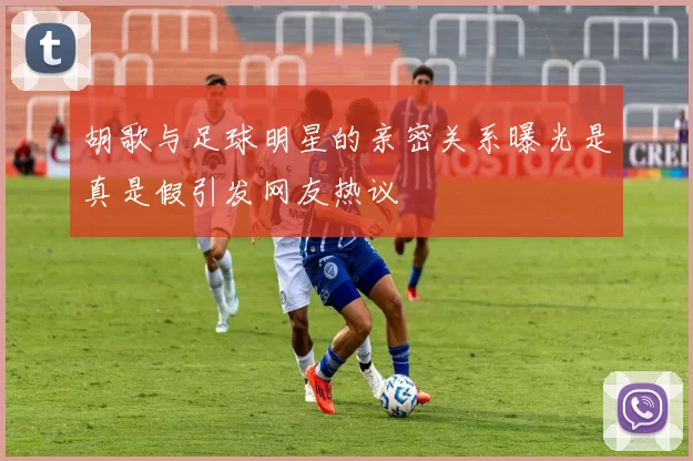 胡歌与足球明星的亲密关系曝光是真是假引发网友热议