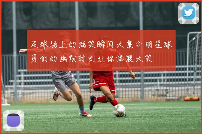 足球场上的搞笑瞬间大集合明星球员们的幽默时刻让你捧腹大笑