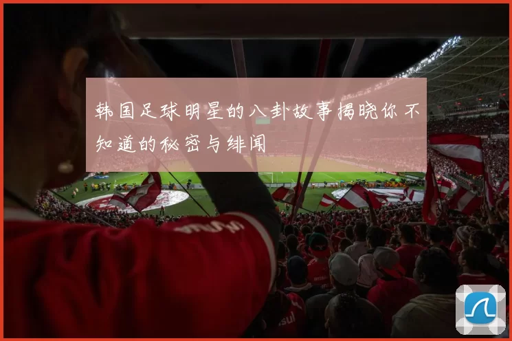 韩国足球明星的八卦故事揭晓你不知道的秘密与绯闻