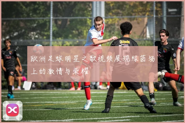 欧洲足球明星之歌视频展现绿茵场上的激情与荣耀