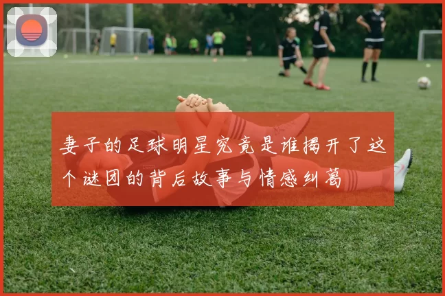 妻子的足球明星究竟是谁揭开了这个谜团的背后故事与情感纠葛