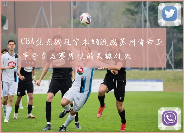 CBA焦点战辽宁本钢迎战苏州肯帝亚争夺季后赛席位的关键对决