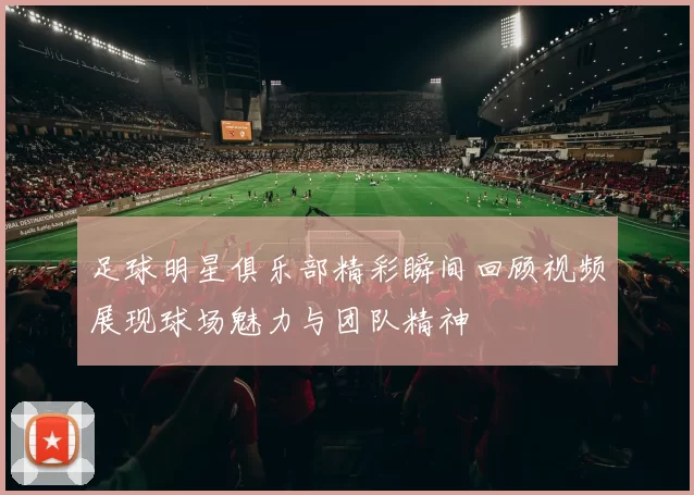 足球明星俱乐部精彩瞬间回顾视频展现球场魅力与团队精神