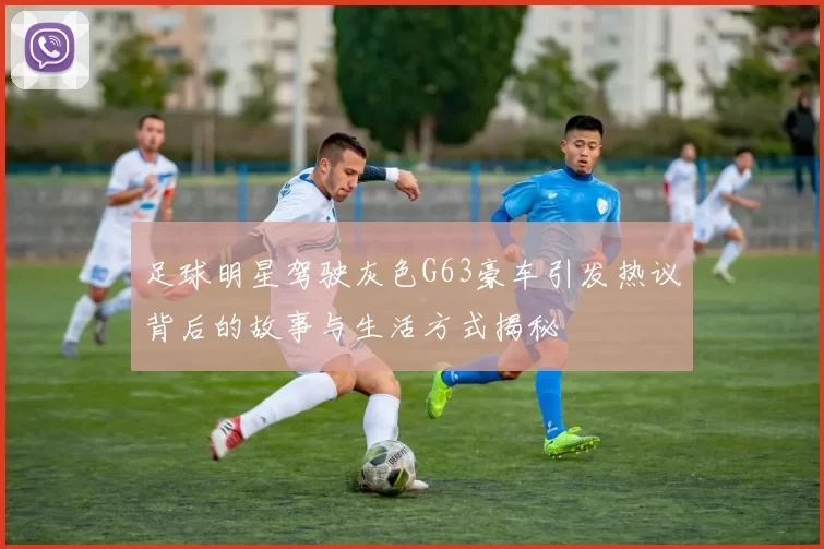 足球明星驾驶灰色G63豪车引发热议背后的故事与生活方式揭秘