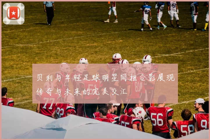 贝利与年轻足球明星同框合影展现传奇与未来的完美交汇
