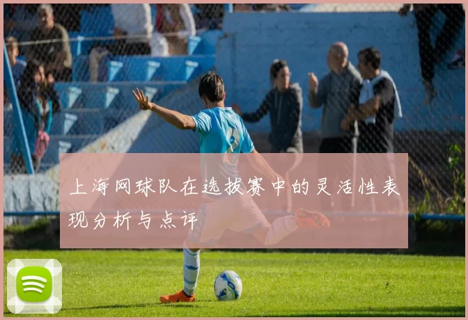 上海网球队在选拔赛中的灵活性表现分析与点评