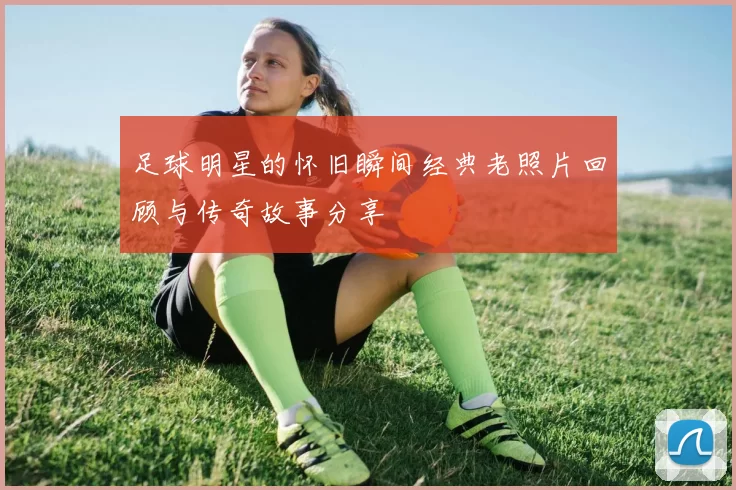 足球明星的怀旧瞬间经典老照片回顾与传奇故事分享