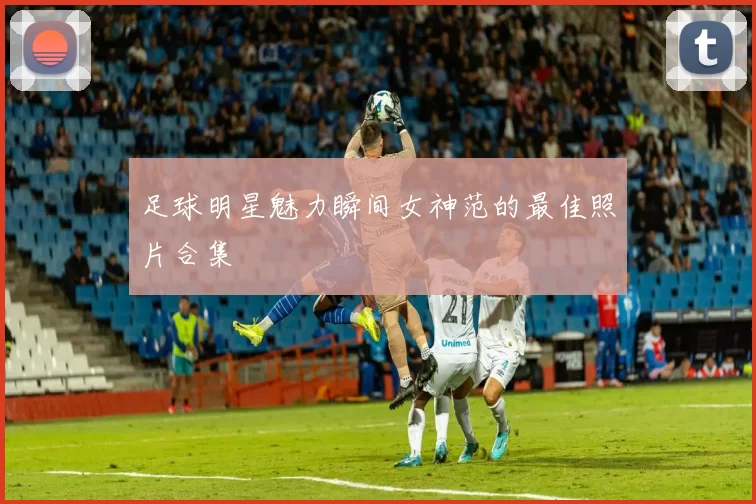 足球明星魅力瞬间女神范的最佳照片合集