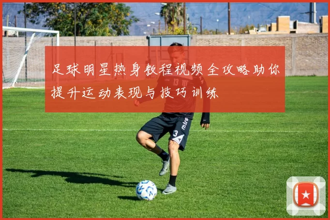 足球明星热身教程视频全攻略助你提升运动表现与技巧训练