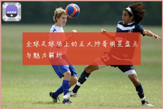 全球足球场上的五大帅哥明星盘点与魅力解析