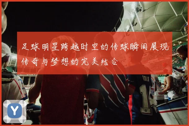 足球明星跨越时空的传球瞬间展现传奇与梦想的完美结合