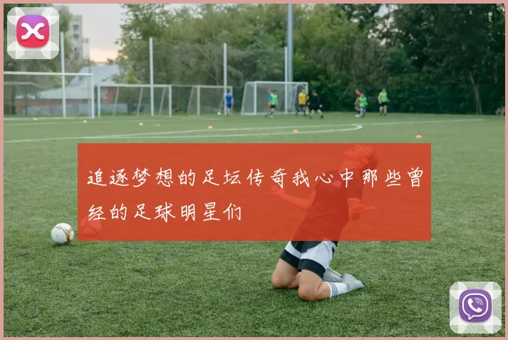 追逐梦想的足坛传奇我心中那些曾经的足球明星们