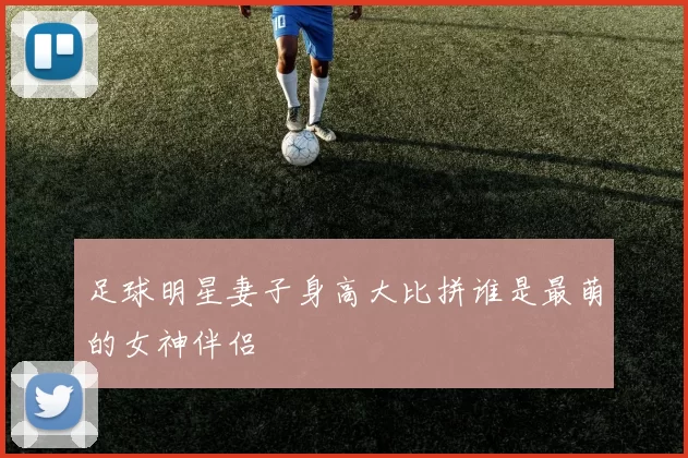 足球明星妻子身高大比拼谁是最萌的女神伴侣