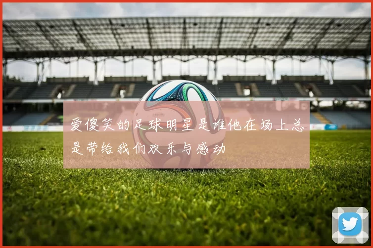 爱傻笑的足球明星是谁他在场上总是带给我们欢乐与感动