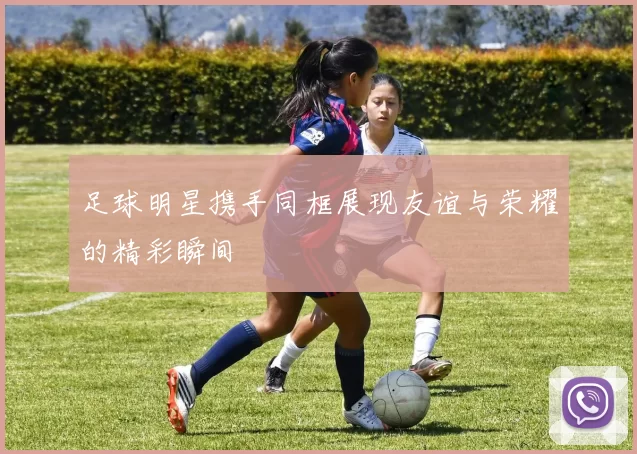 足球明星携手同框展现友谊与荣耀的精彩瞬间