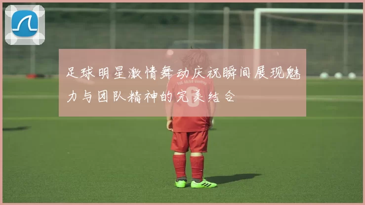 足球明星激情舞动庆祝瞬间展现魅力与团队精神的完美结合