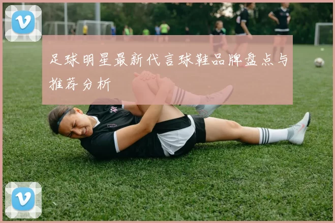 足球明星最新代言球鞋品牌盘点与推荐分析