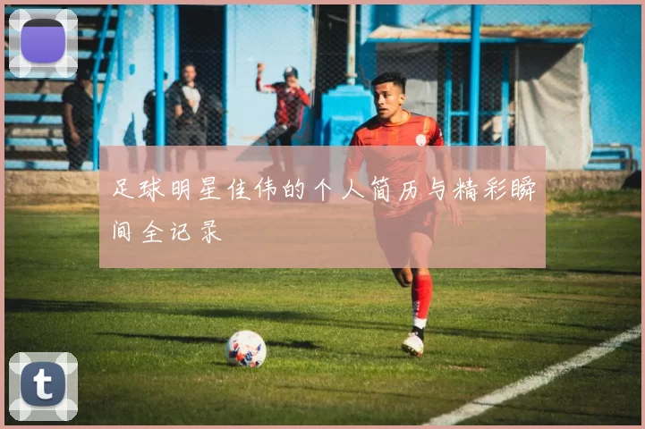 足球明星佳伟的个人简历与精彩瞬间全记录