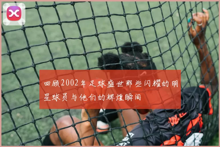 回顾2002年足球盛世那些闪耀的明星球员与他们的辉煌瞬间