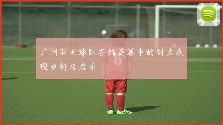 广州羽毛球队在精英赛中的耐力表现分析与启示