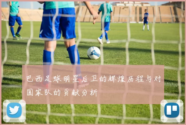 巴西足球明星后卫的辉煌历程与对国家队的贡献分析